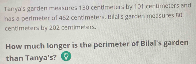 Tanya's garden measures 130 centimeters by 101 centimeters and 
has a perimeter of 462 centimeters. Bilal's garden measures 80
centimeters by 202 centimeters. 
How much longer is the perimeter of Bilal's garden 

than Tanya's? 9