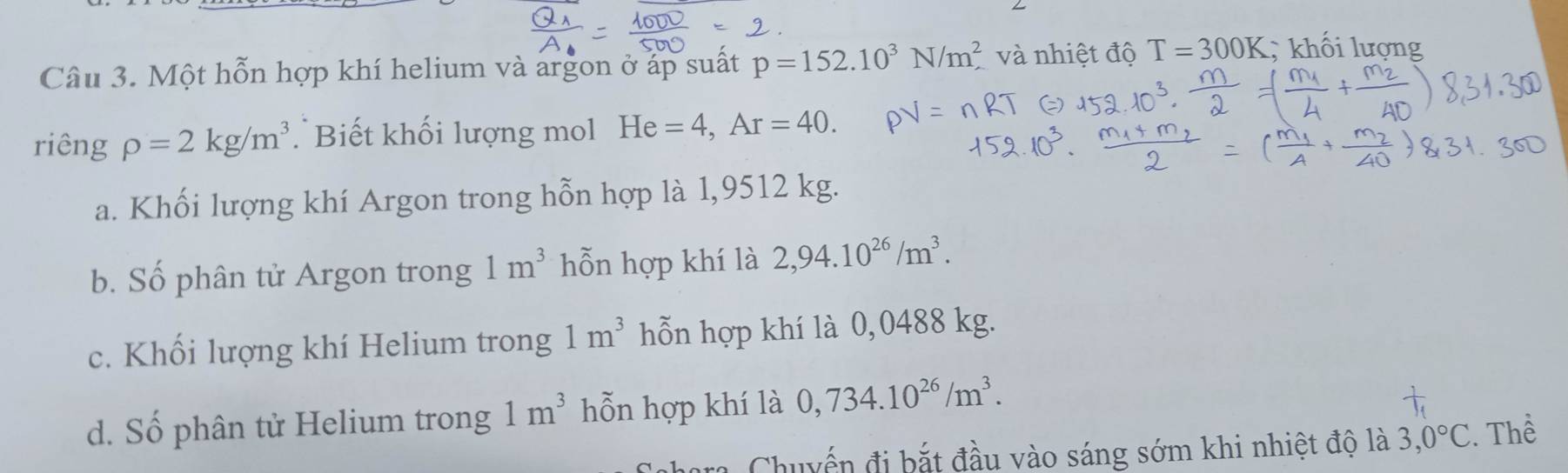 Một hỗn hợp khí helium và argon ở áp suất p=152.10^3N/m^2 và nhiệt độ T=300K; khối lượng
riêng rho =2kg/m^3 Biết khối lượng mol He=4, Ar=40.
a. Khối lượng khí Argon trong hỗn hợp là 1,9512 kg.
b. Số phân tử Argon trong 1m^3 hỗn hợp khí là 2,94.10^(26)/m^3.
c. Khối lượng khí Helium trong 1m^3 hỗn hợp khí là 0,0488 kg.
d. Số phân tử Helium trong 1m^3 hỗn hợp khí là 0,734.10^(26)/m^3. 
Chuyến đi bắt đầu vào sáng sớm khi nhiệt độ là 3,0°C. Thể