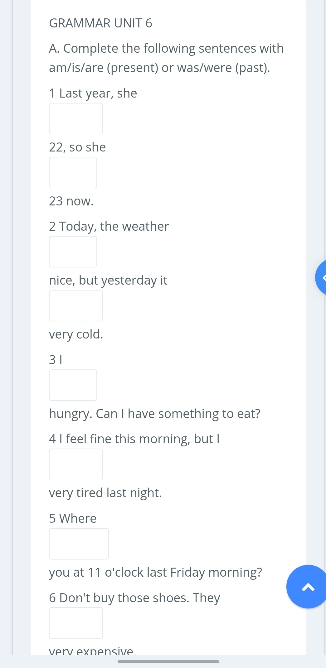 GRAMMAR UNIT 6 
A. Complete the following sentences with 
am/is/are (present) or was/were (past). 
1 Last year, she
22, so she
23 now. 
2 Today, the weather 
nice, but yesterday it 
very cold. 
31 
hungry. Can I have something to eat? 
4 I feel fine this morning, but I 
very tired last night. 
5 Where 
you at 11 o'clock last Friday morning? 
6 Don't buy those shoes. They 
verv expensive