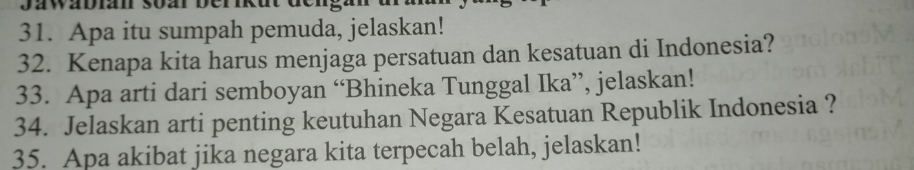 Derikut den 
31. Apa itu sumpah pemuda, jelaskan! 
32. Kenapa kita harus menjaga persatuan dan kesatuan di Indonesia? 
33. Apa arti dari semboyan “Bhineka Tunggal Ika”, jelaskan! 
34. Jelaskan arti penting keutuhan Negara Kesatuan Republik Indonesia ? 
35. Apa akibat jika negara kita terpecah belah, jelaskan!