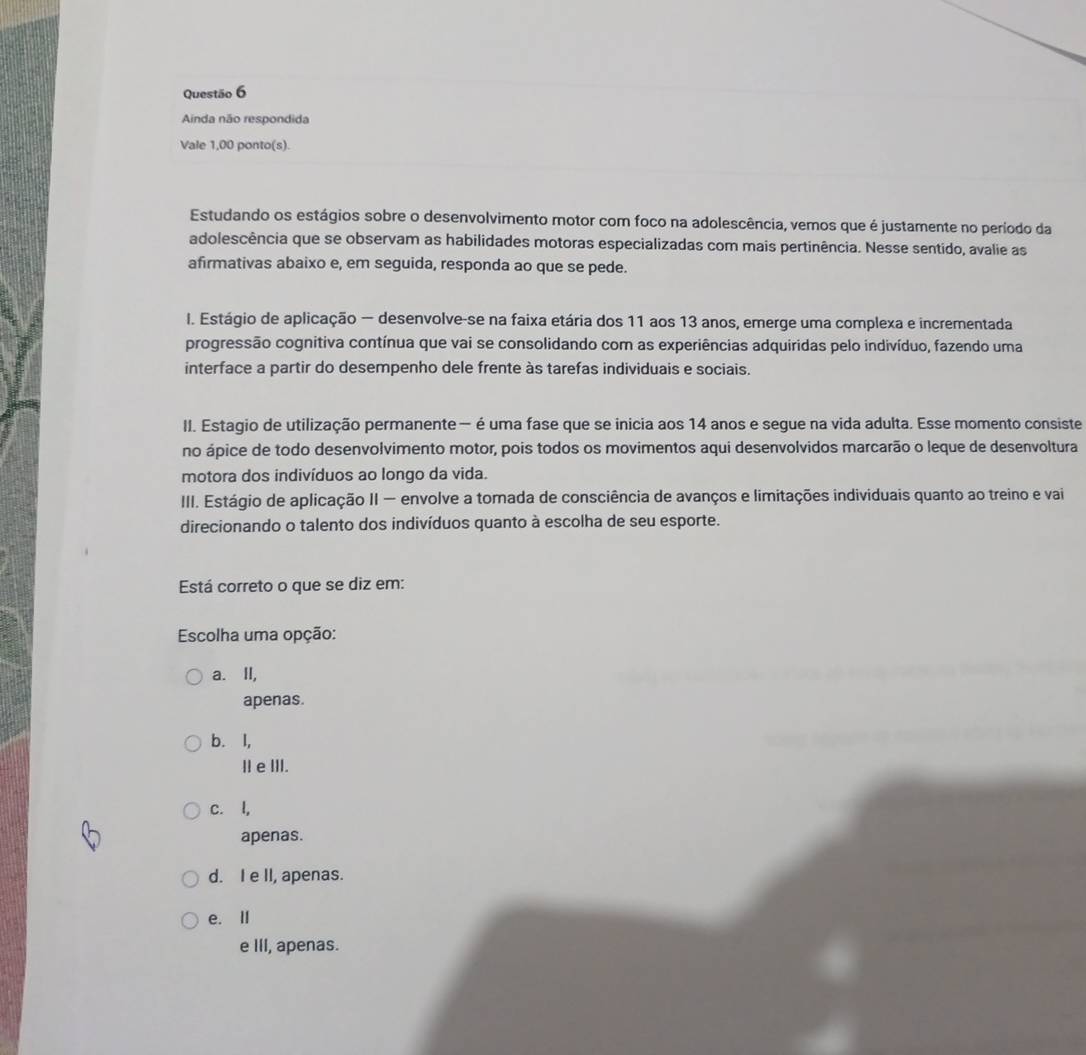 Ainda não respondida
Vale 1,00 ponto(s).
Estudando os estágios sobre o desenvolvimento motor com foco na adolescência, vemos que é justamente no período da
adolescência que se observam as habilidades motoras especializadas com mais pertinência. Nesse sentido, avalie as
afirmativas abaixo e, em seguida, responda ao que se pede.
I. Estágio de aplicação — desenvolve-se na faixa etária dos 11 aos 13 anos, emerge uma complexa e incrementada
progressão cognitiva contínua que vai se consolidando com as experiências adquiridas pelo indivíduo, fazendo uma
interface a partir do desempenho dele frente às tarefas individuais e sociais.
II. Estagio de utilização permanente — é uma fase que se inicia aos 14 anos e segue na vida adulta. Esse momento consiste
no ápice de todo desenvolvimento motor, pois todos os movimentos aqui desenvolvidos marcarão o leque de desenvoltura
motora dos indivíduos ao longo da vida.
III. Estágio de aplicação II — envolve a tomada de consciência de avanços e limitações individuais quanto ao treino e vai
direcionando o talento dos indivíduos quanto à escolha de seu esporte.
Está correto o que se diz em:
Escolha uma opção:
a. II,
apenas.
b. l,
Ⅱe ⅢII.
c. l,
apenas.
d. I e II, apenas.
e. Ⅱ
e III, apenas.