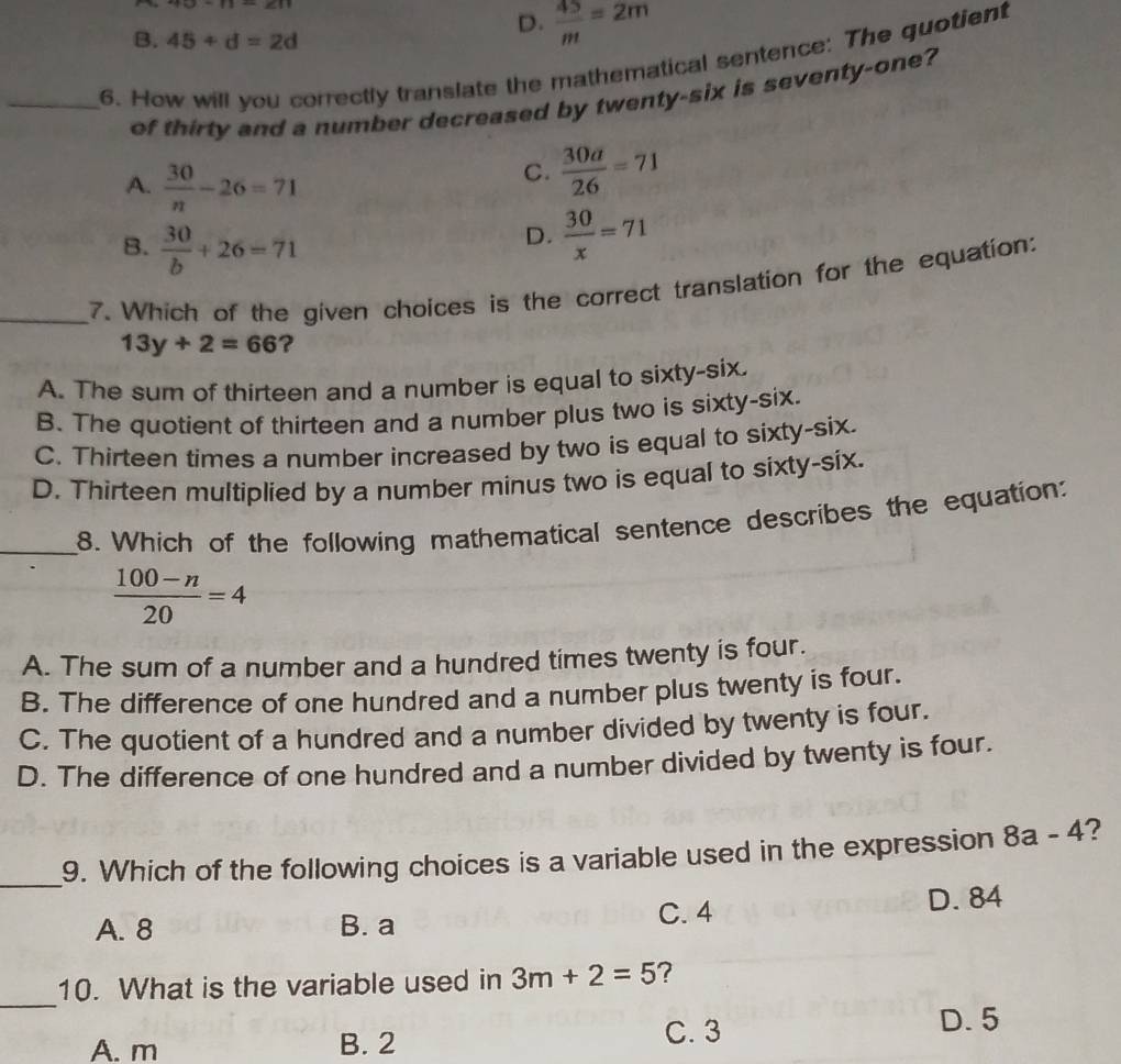 D.  45/m =2m
B. 45+d=2d
_6. How will you correctly translate the mathematical sentence: The quotient
of thirty and a number decreased by twenty-six is seventy-one?
A.  30/n -26=71
C.  30a/26 =71
B.  30/b +26=71
D.  30/x =71
_7. Which of the given choices is the correct translation for the equation:
13y+2=66 ?
A. The sum of thirteen and a number is equal to sixty-six.
B. The quotient of thirteen and a number plus two is sixty-six.
C. Thirteen times a number increased by two is equal to sixty-six.
D. Thirteen multiplied by a number minus two is equal to sixty-six.
_8. Which of the following mathematical sentence describes the equation:
 (100-n)/20 =4
A. The sum of a number and a hundred times twenty is four.
B. The difference of one hundred and a number plus twenty is four.
C. The quotient of a hundred and a number divided by twenty is four.
D. The difference of one hundred and a number divided by twenty is four.
_9. Which of the following choices is a variable used in the expression 8a-4
C. 4
A. 8 B. a D. 84
_
10. What is the variable used in 3m+2=5 ?
A. m B. 2 C. 3 D. 5