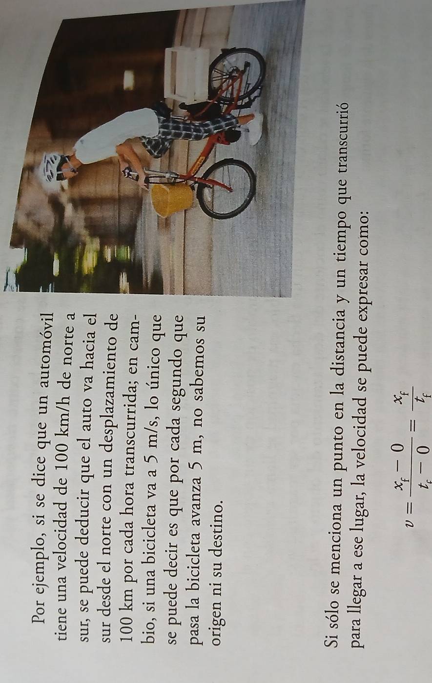Por ejemplo, si se dice que un automóvil 
tiene una velocidad de 100 km/h de norte a 
sur, se puede deducir que el auto va hacia el 
sur desde el norte con un desplazamiento de
100 km por cada hora transcurrida; en cam- 
bio, si una bicicleta va a 5 m/s, lo único que 
se puede decir es que por cada segundo que 
pasa la bicicleta avanza 5 m, no sabemos su 
origen ni su destino. 
Si sólo se menciona un punto en la distancia y un tiempo que transcurrió 
para llegar a ese lugar, la velocidad se puede expresar como:
v=frac x_f-0t_c-0=frac x_ft_f