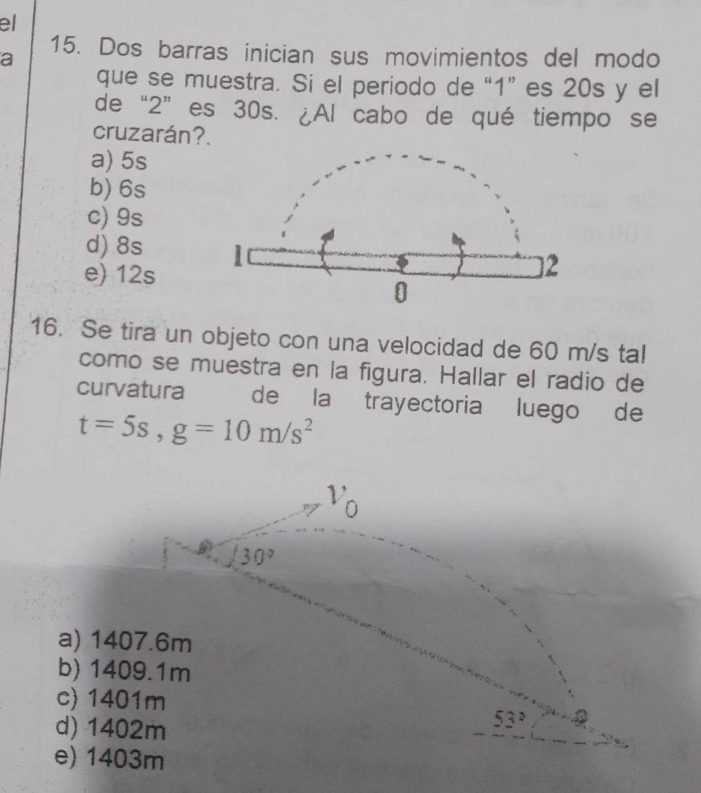 el
15. Dos barras inician sus movimientos del modo
a
que se muestra. Si el periodo de “ 1 ” es 20s y el
de “ 2 ” es 30s. ¿Al cabo de qué tiempo se
cruzarán?.
a) 5s
b) 6s
c) 9s
d) 8s
e) 12s
16. Se tira un objeto con una velocidad de 60 m/s tal
como se muestra en la figura. Hallar el radio de
curvatura de la trayectoria luego de
t=5s, g=10m/s^2
Vo
30°
a) 1407.6m
b) 1409.1m
c) 1401m 53°
d) 1402m
e) 1403m