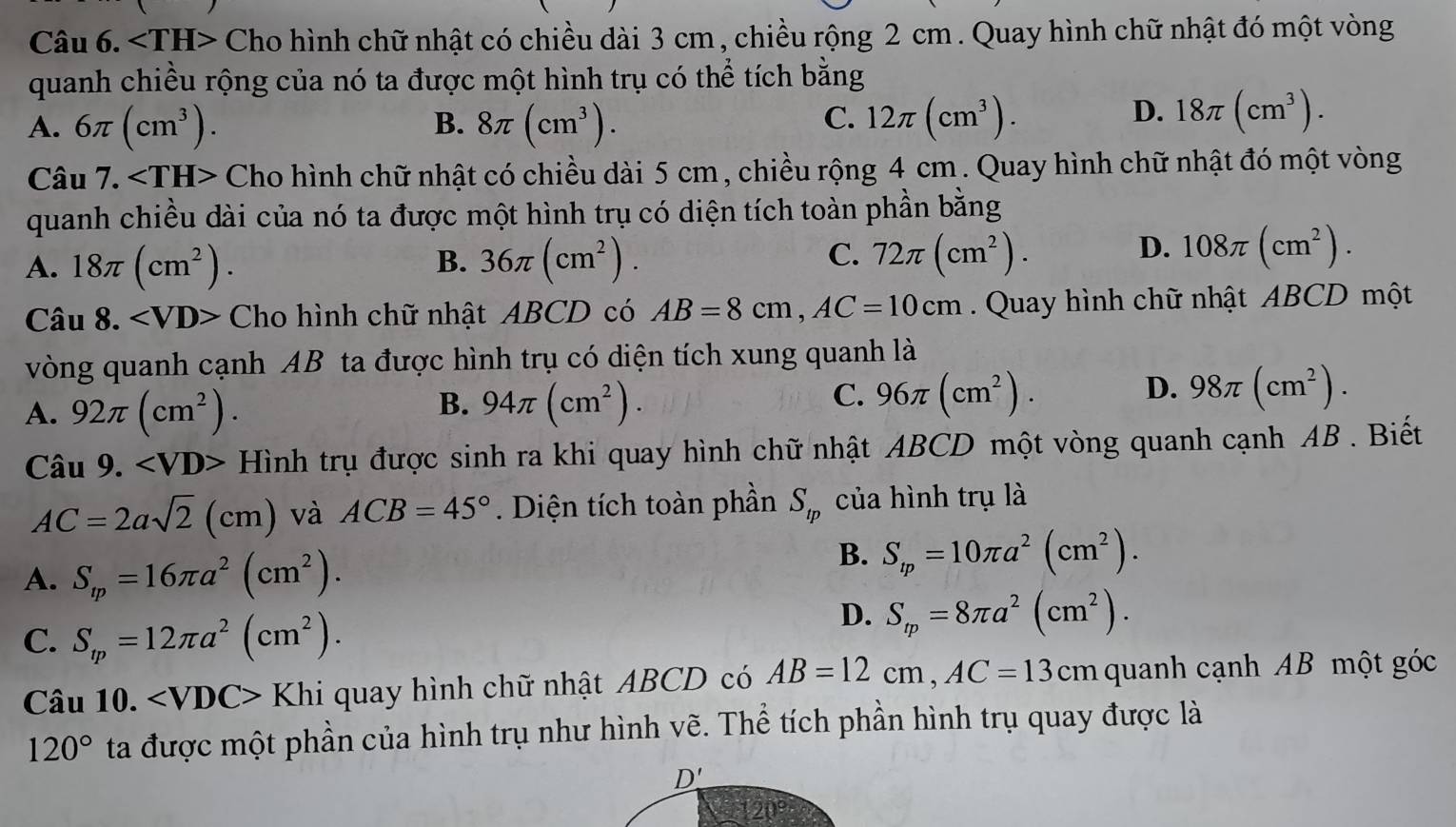 * Cho hình chữ nhật có chiều dài 3 cm , chiều rộng 2 cm . Quay hình chữ nhật đó một vòng
quanh chiều rộng của nó ta được một hình trụ có thể tích bằng
C.
A. 6π (cm^3). 8π (cm^3). 12π (cm^3).
B.
D. 18π (cm^3).
Câu 7. Cho hình chữ nhật có chiều dài 5 cm , chiều rộng 4 cm . Quay hình chữ nhật đó một vòng
quanh chiều dài của nó ta được một hình trụ có diện tích toàn phần bằng
A. 18π (cm^2). 36π (cm^2). 72π (cm^2).
B.
C.
D. 108π (cm^2).
Câu 8. ∠ VD> Cho hình chữ nhật ABCD có AB=8cm,AC=10cm Quay hình chữ nhật ABCD một
vòng quanh cạnh AB ta được hình trụ có diện tích xung quanh là
B.
A. 92π (cm^2). 94π (cm^2).
D.
C. 96π (cm^2). 98π (cm^2).
Câu 9. Hình trụ được sinh ra khi quay hình chữ nhật ABCD một vòng quanh cạnh AB . Biết
AC=2asqrt(2)(cm) và ACB=45°. Diện tích toàn phần S_tp của hình trụ là
A. S_tp=16π a^2(cm^2).
B. S_tp=10π a^2(cm^2).
C. S_m=12π a^2(cm^2).
D. S_rp=8π a^2(cm^2).
Câu 10. ∠ VDC> Khi quay hình chữ nhật ABCD có AB=12cm,AC=13cm quanh cạnh AB một góc
120° ta được một phần của hình trụ như hình vẽ. Thể tích phần hình trụ quay được là
D'
120°