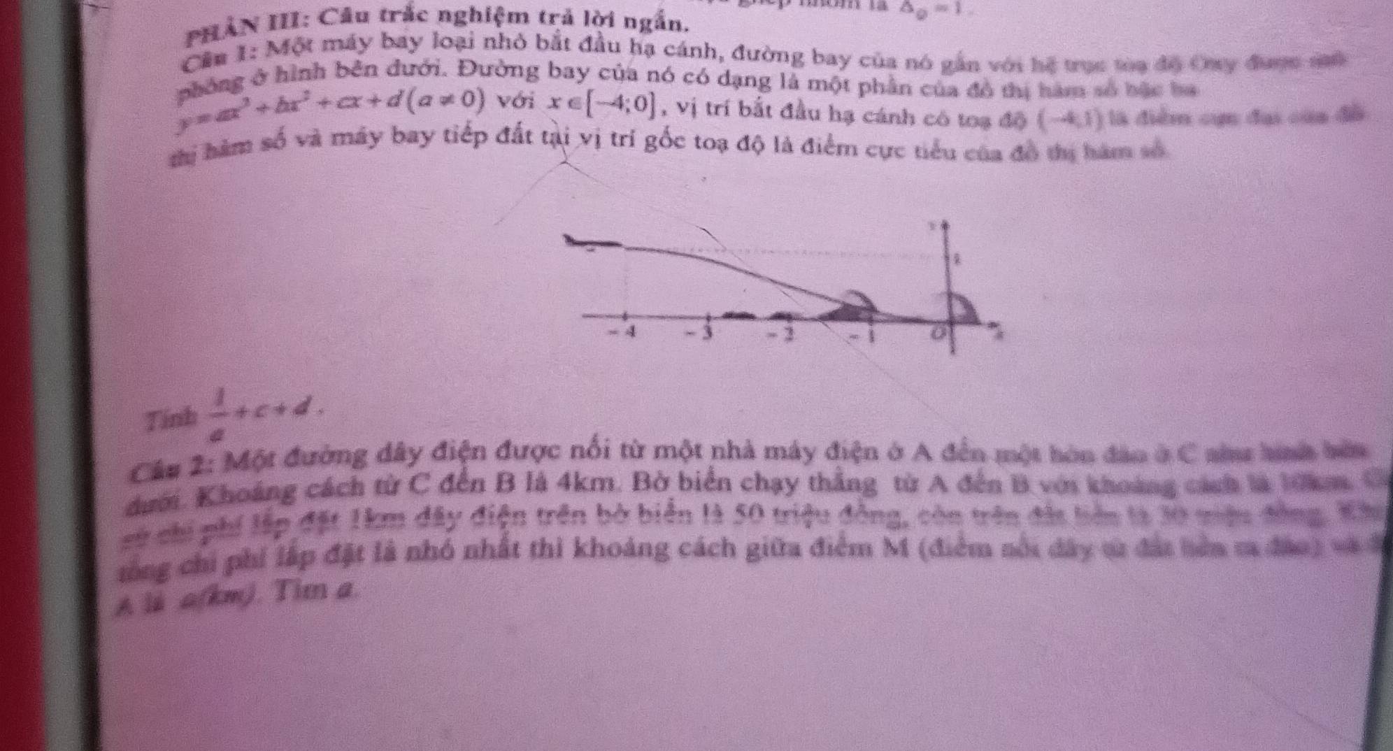 PHẢN III: Câu trắc nghiệm trả lời ngắn. △ _0=1. 
Cầu 1: Một máy bay loại nhỏ bắt đầu hạ cánh, đường bay của nó gần với hệ trục tòa độ Oay được sô 
nhông ở hình bên đưới. Đường bay của nó có dạng là một phần của đô thị hàm số bặc ba
y=ax^3+bx^2+cx+d(a!= 0) với x∈ [-4;0] , vị trí bắt đầu hạ cánh có toạ 10(-4,1) là điểm cụn đại của đồ 
thị hàm số và máy bay tiếp đất tại vị trí gốc toạ độ là điểm cực tiểu của đô thị hàm số 
Tính  1/a +c+d. 
Câu 2: Một đường dây điện được nổi từ một nhà máy điện ở A đến một hòn đảo ở C ai hnh bên 
dưới. Khoảng cách từ C đến B là 4km. Bờ biển chạy thẳng từ A đến B với khoảng cách là 10km, C 
sử chi phí lập đặt 1km đây điện trên bờ biển là 50 triệu đồng, còn trên đất biên là 30 miệu đông. Kâu 
tổng chi phí lập đặt là nhó nhất thì khoảng cách giữa điểm M (điểm sối đây tử đái bên ma đảo) và 
A li a(km). Tim a.