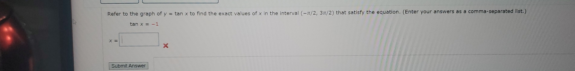 Refer to the graph of y=tan xto find the exact values of x in the interval (2) that satisfy the equation. (Enter your answers as a comma-separated list.) 
tan x=-1
x=□ □  
Submit Answer