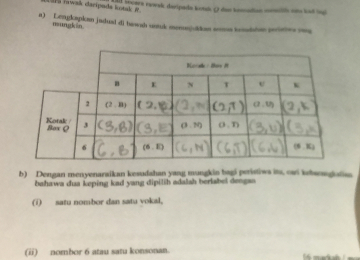 Uara rawak darípada kotak R nd secara rawak daripada konk Q das knmadias monitis un kut iul
a) Lengkapkan jadual di bawah untuk menunjukkan semus kendahas perities yong
mungkin.
b) Dengan menyenaraikan kesudahan yang mungkin bagi peristiws its, oad istwengkatas
bahawa dua keping kad yang dipilih adalah berlabel dengan 
(i) satu nombor dan satu vokal,
(ii) nombor 6 atau satu konsonan.