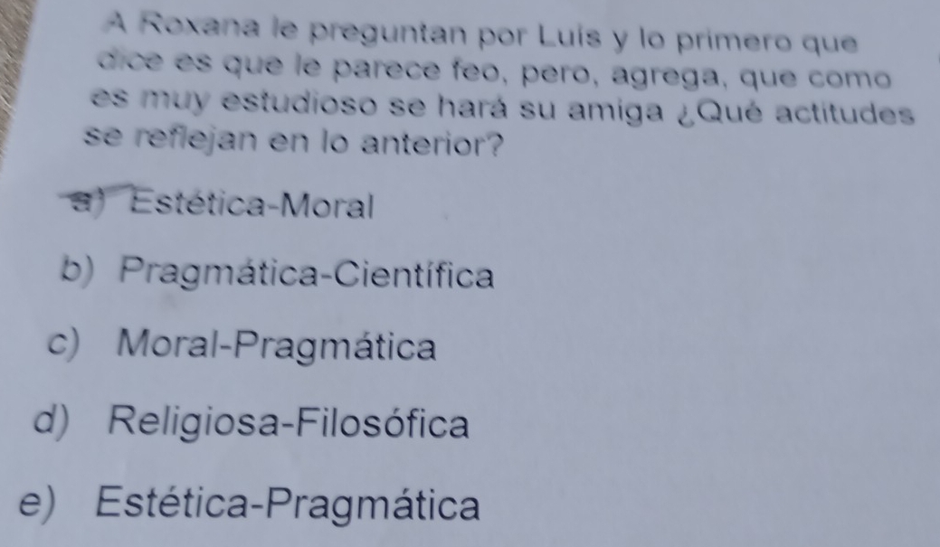 A Roxana le preguntan por Luís y lo primero que
dice es que le parece feo, pero, agrega, que como
es muy estudioso se hará su amiga ¿Qué actitudes
se reflejan en lo anterior?
) Estética-Moral
b) Pragmática-Científica
c) Moral-Pragmática
d) Religiosa-Filosófica
e) Estética-Pragmática