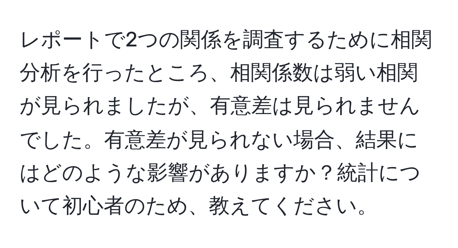 レポートで2つの関係を調査するために相関分析を行ったところ、相関係数は弱い相関が見られましたが、有意差は見られませんでした。有意差が見られない場合、結果にはどのような影響がありますか？統計について初心者のため、教えてください。