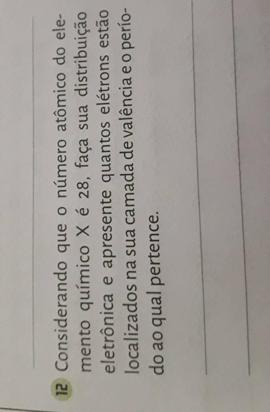 Considerando que o número atômico do ele- 
mento químico X é 28, faça sua distribuição 
eletrônica e apresente quantos elétrons estão 
localizados na sua camada de valência e o perío- 
do ao qual pertence. 
_ 
_