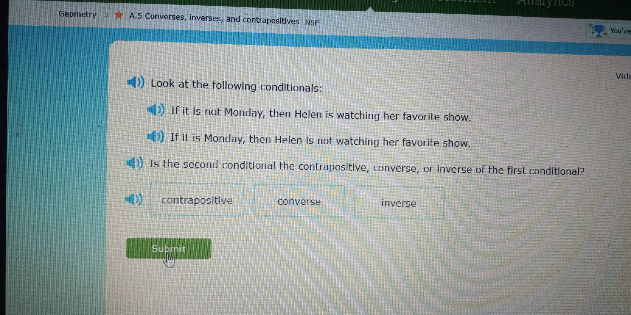 Anarytics
Geometry A.5 Converses, inverses, and contrapositives N5P
You've
Vid
Look at the following conditionals:
If it is not Monday, then Helen is watching her favorite show.
If it is Monday, then Helen is not watching her favorite show.
Is the second conditional the contrapositive, converse, or inverse of the first conditional?
contrapositive converse inverse
Submit