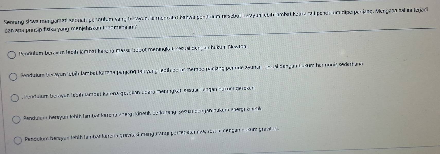 Seorang siswa mengamati sebuah pendulum yang berayun. la mencatat bahwa pendulum tersebut berayun lebih lambat ketika tali pendulum diperpanjang. Mengapa hal ini terjadi
dan apa prinsip fisika yang menjelaskan fenomena ini?
Pendulum berayun lebih lambat karena massa bobot meningkat, sesuai dengan hukum Newton.
Pendulum berayun lebih lambat karena panjang tali yang lebih besar memperpanjang periode ayunan, sesuai dengan hukum harmonis sederhana.
. Pendulum berayun lebih lambat karena gesekan udara meningkat, sesuai dengan hukum gesekan
Pendulum berayun lebih lambat karena energi kinetik berkurang, sesuai dengan hukum energi kinetik
Pendulum berayun lebih lambat karena gravitasi mengurangi percepatannya, sesuai dengan hukum gravitasi.