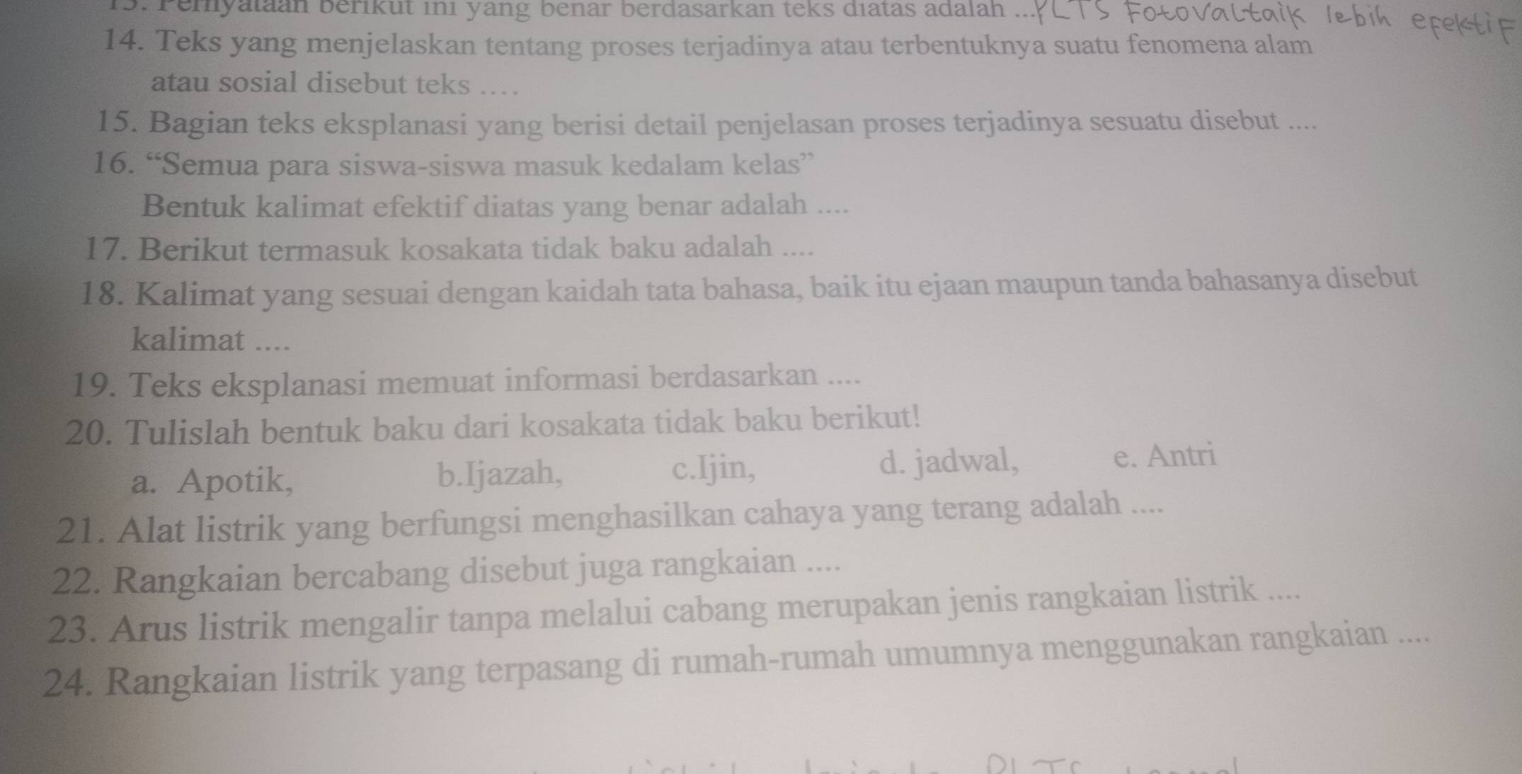 Pemyataan berikut ini yang benar berdasarkan teks diatas adalah
14. Teks yang menjelaskan tentang proses terjadinya atau terbentuknya suatu fenomena alam
atau sosial disebut teks ...
15. Bagian teks eksplanasi yang berisi detail penjelasan proses terjadinya sesuatu disebut ....
16. “Semua para siswa-siswa masuk kedalam kelas”
Bentuk kalimat efektif diatas yang benar adalah ....
17. Berikut termasuk kosakata tidak baku adalah ....
18. Kalimat yang sesuai dengan kaidah tata bahasa, baik itu ejaan maupun tanda bahasanya disebut
kalimat ....
19. Teks eksplanasi memuat informasi berdasarkan ....
20. Tulislah bentuk baku dari kosakata tidak baku berikut!
a. Apotik, b.Ijazah, c.Ijin, d. jadwal, e. Antri
21. Alat listrik yang berfungsi menghasilkan cahaya yang terang adalah ....
22. Rangkaian bercabang disebut juga rangkaian ....
23. Arus listrik mengalir tanpa melalui cabang merupakan jenis rangkaian listrik ....
24. Rangkaian listrik yang terpasang di rumah-rumah umumnya menggunakan rangkaian ....