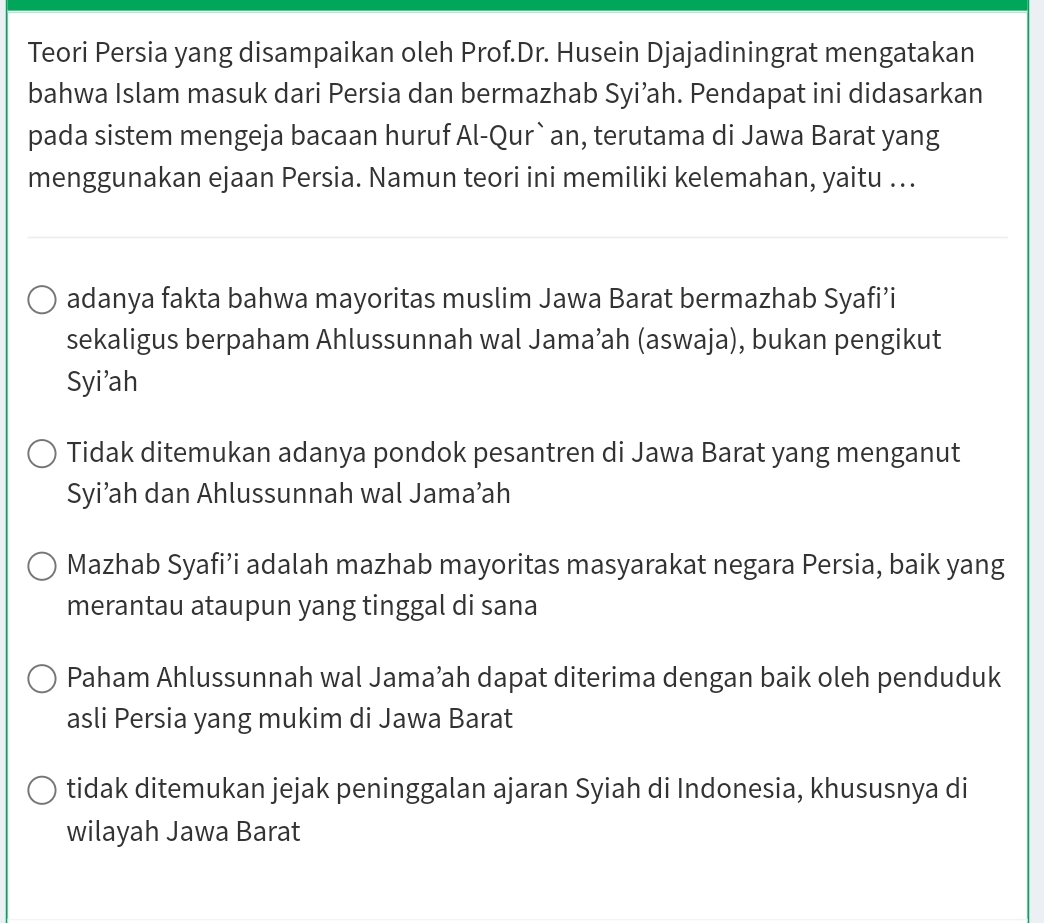 Teori Persia yang disampaikan oleh Prof.Dr. Husein Djajadiningrat mengatakan
bahwa Islam masuk dari Persia dan bermazhab Syi’ah. Pendapat ini didasarkan
pada sistem mengeja bacaan huruf Al-Qur`an, terutama di Jawa Barat yang
menggunakan ejaan Persia. Namun teori ini memiliki kelemahan, yaitu ….
adanya fakta bahwa mayoritas muslim Jawa Barat bermazhab Syafi’i
sekaligus berpaham Ahlussunnah wal Jama’ah (aswaja), bukan pengikut
Syi'ah
Tidak ditemukan adanya pondok pesantren di Jawa Barat yang menganut
Syi’ah dan Ahlussunnah wal Jama’ah
Mazhab Syafi’i adalah mazhab mayoritas masyarakat negara Persia, baik yang
merantau ataupun yang tinggal di sana
Paham Ahlussunnah wal Jama’ah dapat diterima dengan baik oleh penduduk
asli Persia yang mukim di Jawa Barat
tidak ditemukan jejak peninggalan ajaran Syiah di Indonesia, khususnya di
wilayah Jawa Barat