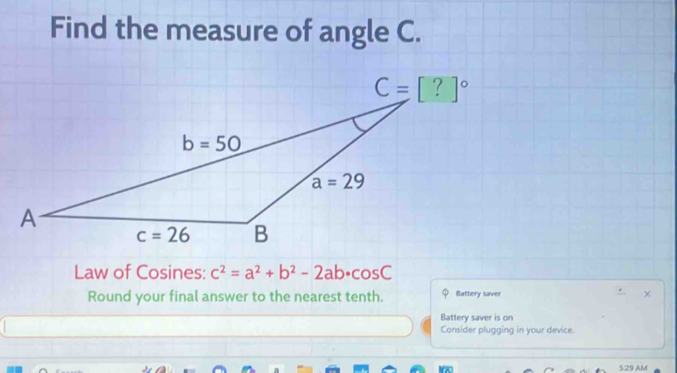 Find the measure of angle C.
Law of Cosines: c^2=a^2+b^2-2ab· cos C
Round your final answer to the nearest tenth. Battery saver ×
Battery saver is on
Consider plugging in your device.
5:29 AM