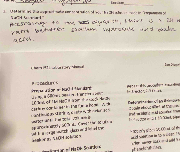 Name. _Section: 
_ 
1. Determine the approximate concentration of your NaOH solution made in “Preparation of 
NaOH Standard.” 
Chem152L Laboratory Manual San Diego 
Procedures 
Preparation of NaOH Standard: Repeat this procedure according 
Using a 600mL beaker, transfer about instructor, 2-3 times.
100mL of 1M NaOH from the stock NaOH 
carboy container in the fume hood. With Determination of an Unknown 
continuous stirring, dilute with deionized Obtain about 40mL of the unkr 
water until the total volume is hydrochloric acid solution from 
approximately 500mL. Cover the solution instructor and a 10.00mL pipe 
with a large watch glass and label the 
beaker as NaOH solution. Properly pipet 10.00mL of th 
acid solution in to a clean 15
rdization of NaOH Solution: Erlenmeyer flask and add 5
phenolphthalein.