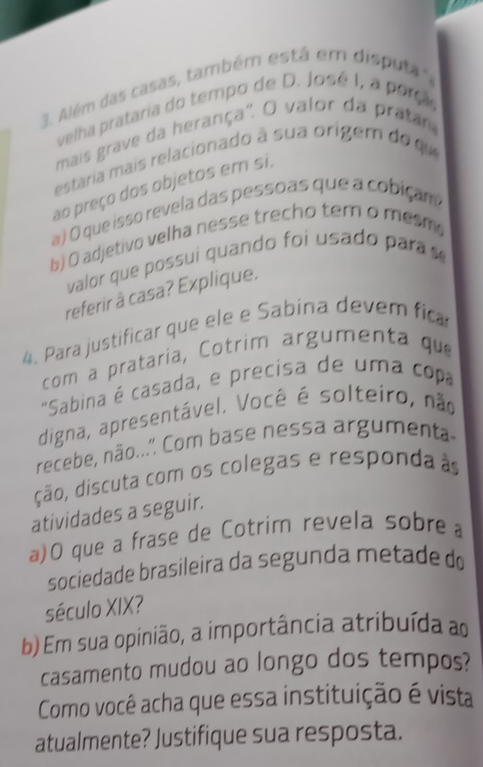 Além das casas, também está em disputa", 
velha prataria do tempo de D. José I, a porç 
mais grave da herança". O valor da pratar 
estaria mais relacionado à sua origem do qu 
ao preço dos objetos em si. 
a) O que isso revela das pessoas que a cobiçam 
b) O adjetivo velha nesse trecho tem o mesm 
valor que possui quando foi usado para 
referir à casa? Explique. 
4. Para justificar que ele e Sabina devem fica 
com a prataria, Cotrim argumenta que 
"Sabina é casada, e precisa de uma copa 
digna, apresentável. Você é solteiro, não 
recebe, não...'. Com base nessa argumenta 
ção, discuta com os colegas e responda à 
atividades a seguir. 
a)O que a frase de Cotrim revela sobre 
sociedade brasileira da segunda metade do 
século XIX? 
b) Em sua opinião, a importância atribuída ao 
casamento mudou ao longo dos tempos? 
Como você acha que essa instituição é vista 
atualmente? Justifique sua resposta.