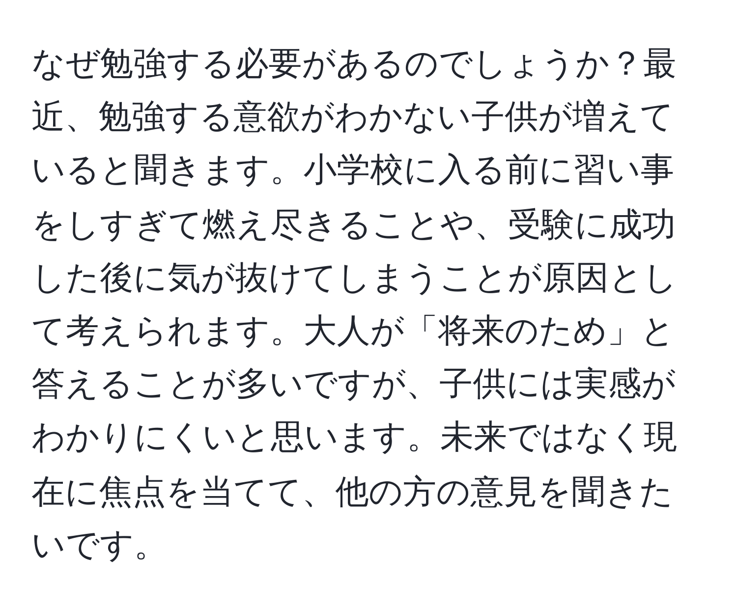 なぜ勉強する必要があるのでしょうか？最近、勉強する意欲がわかない子供が増えていると聞きます。小学校に入る前に習い事をしすぎて燃え尽きることや、受験に成功した後に気が抜けてしまうことが原因として考えられます。大人が「将来のため」と答えることが多いですが、子供には実感がわかりにくいと思います。未来ではなく現在に焦点を当てて、他の方の意見を聞きたいです。