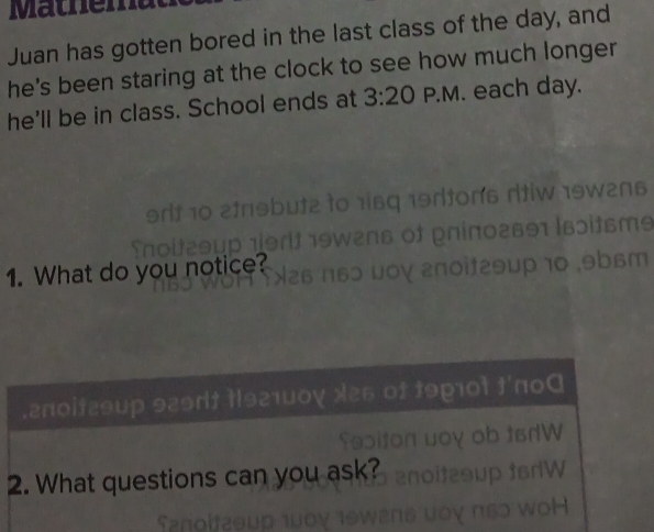 Mathe m 
Juan has gotten bored in the last class of the day, and 
he's been staring at the clock to see how much longer 
he'll be in class. School ends at 3:20 P.M. each day. 
69 19dtons rtiw 19w2ns 

of ρnίπ0гв91 |₆ɔìtsms 
1. What do you notice? 
ργ ἐποit29μp 10 ,9b6m 
.2π0it29up 929dt t|921u0ɣ x25 of 19p10t t'п00 
dw 
2. What questions can you ask? 
W
