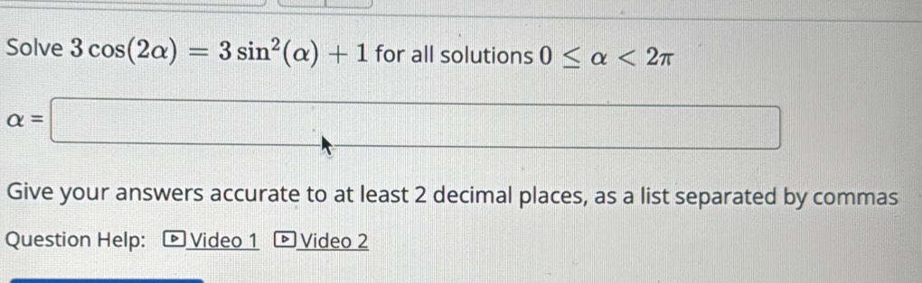 Solve 3cos (2alpha )=3sin^2(alpha )+1 for all solutions 0≤ alpha <2π
alpha =□ _  
Give your answers accurate to at least 2 decimal places, as a list separated by commas 
Question Help: D Video 1 Video 2