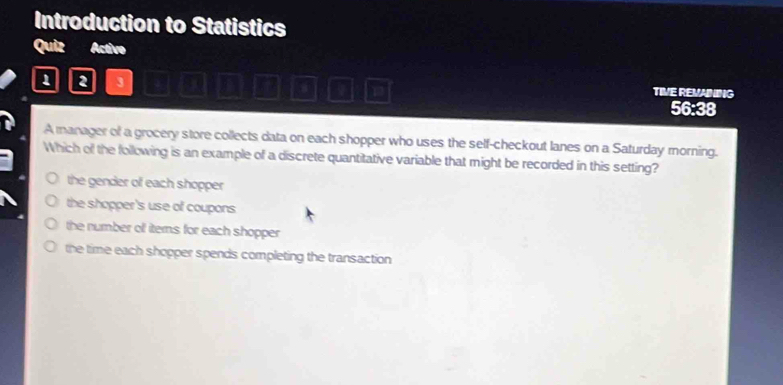 Introduction to Statistics
Quiz Active
1 2 3 a 1 TIVE REVAINING
56:38
A manager of a grocery store collects data on each shopper who uses the self-checkout lanes on a Saturday morning.
Which of the following is an example of a discrete quantitative variable that might be recorded in this setting?
the gender of each shopper
the shopper's use of coupons
the number off items for each shopper
the time each shopper spends completing the transaction