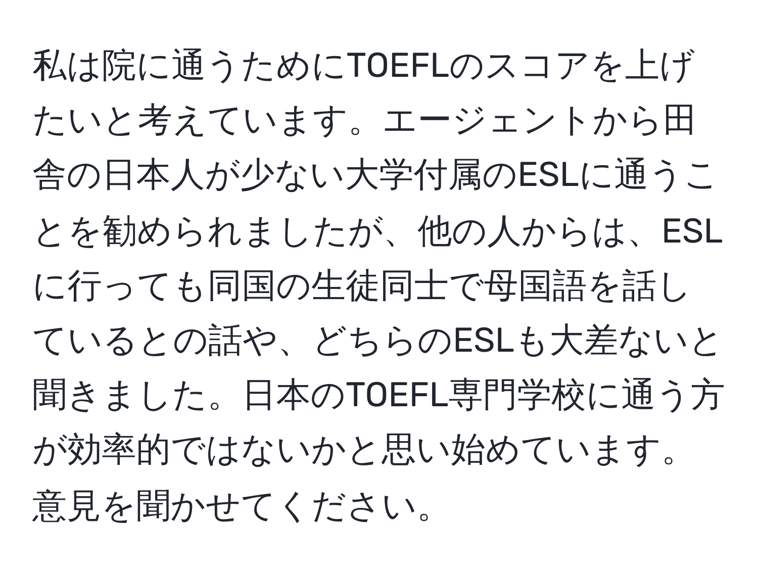 私は院に通うためにTOEFLのスコアを上げたいと考えています。エージェントから田舎の日本人が少ない大学付属のESLに通うことを勧められましたが、他の人からは、ESLに行っても同国の生徒同士で母国語を話しているとの話や、どちらのESLも大差ないと聞きました。日本のTOEFL専門学校に通う方が効率的ではないかと思い始めています。意見を聞かせてください。