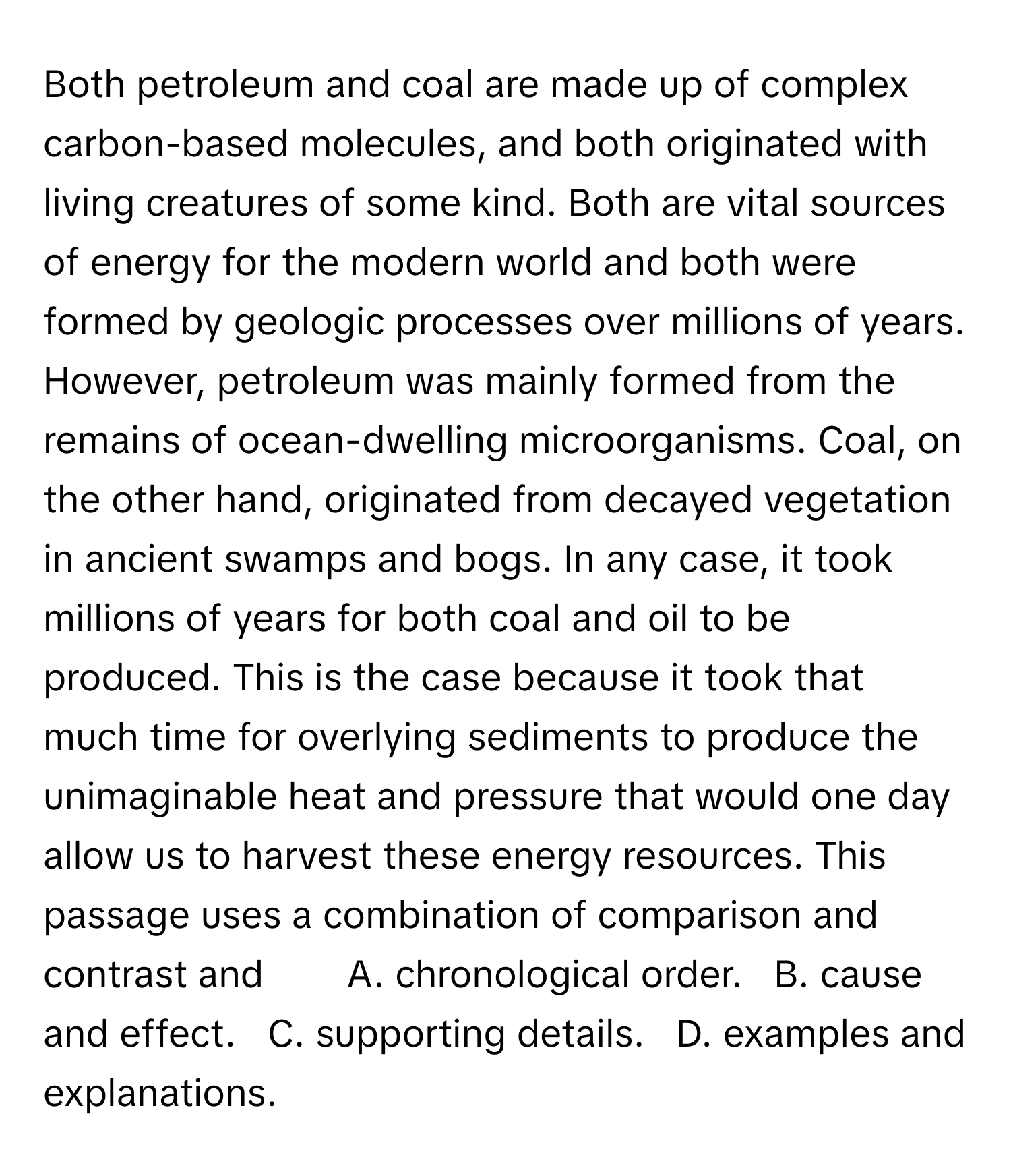 Both petroleum and coal are made up of complex carbon-based molecules, and both originated with living creatures of some kind. Both are vital sources of energy for the modern world and both were formed by geologic processes over millions of years. However, petroleum was mainly formed from the remains of ocean-dwelling microorganisms. Coal, on the other hand, originated from decayed vegetation in ancient swamps and bogs. In any case, it took millions of years for both coal and oil to be produced. This is the case because it took that much time for overlying sediments to produce the unimaginable heat and pressure that would one day allow us to harvest these energy resources. This passage uses a combination of comparison and contrast and        A. chronological order.   B. cause and effect.   C. supporting details.   D. examples and explanations.