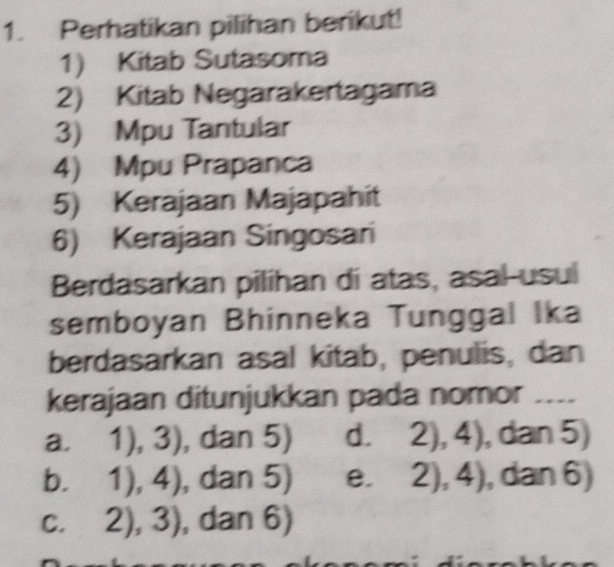 Perhatikan pilihan berikut!
1) Kitab Sutasoma
2) Kitab Negarakertagama
3) Mpu Tantular
4) Mpu Prapanca
5) Kerajaan Majapahit
6) Kerajaan Singosari
Berdasarkan pilihan di atas, asal-usul
semboyan Bhinneka Tunggal Ika
berdasarkan asal kitab, penulis, dan
kerajaan ditunjukkan pada nomor ....
a. 1),3) , dan 5) d. 2),4) , dan 5)
b. 1),4) , dan 5) e. 2),4) , dan 6)
C. 2),3) , dan 6)