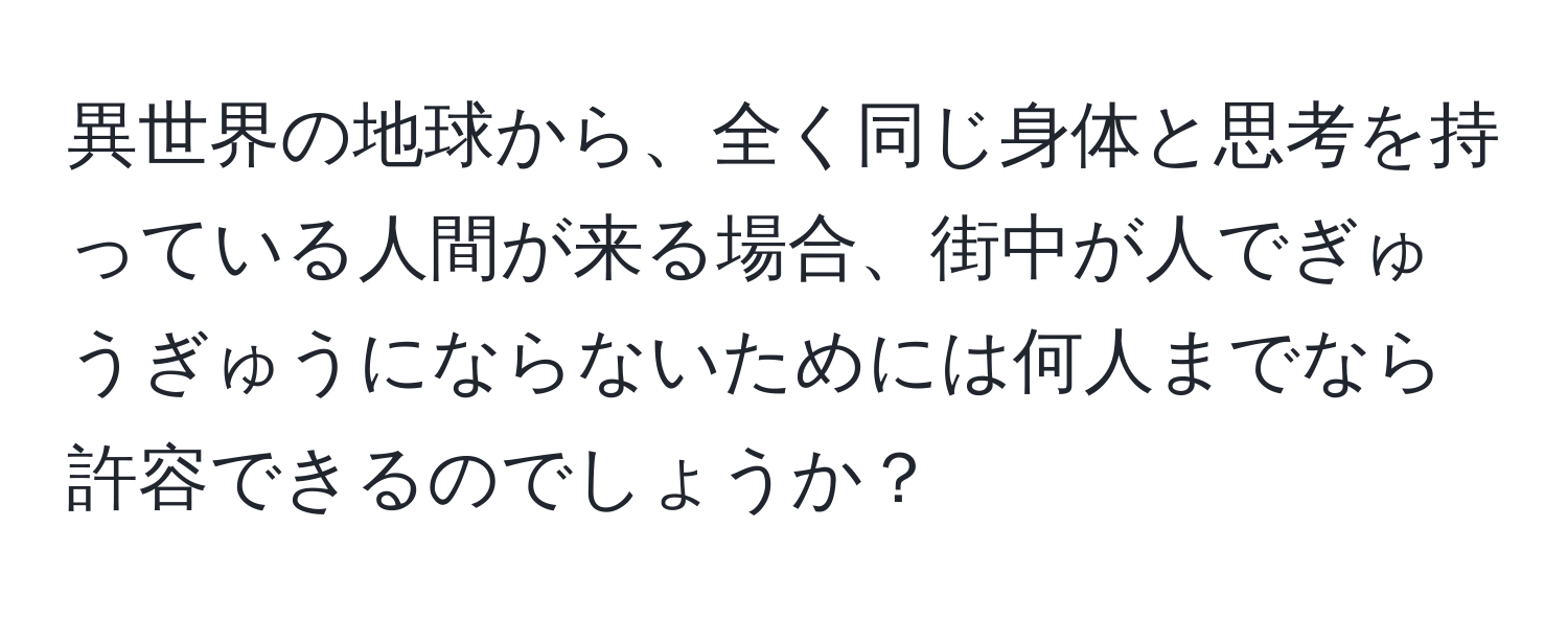 異世界の地球から、全く同じ身体と思考を持っている人間が来る場合、街中が人でぎゅうぎゅうにならないためには何人までなら許容できるのでしょうか？