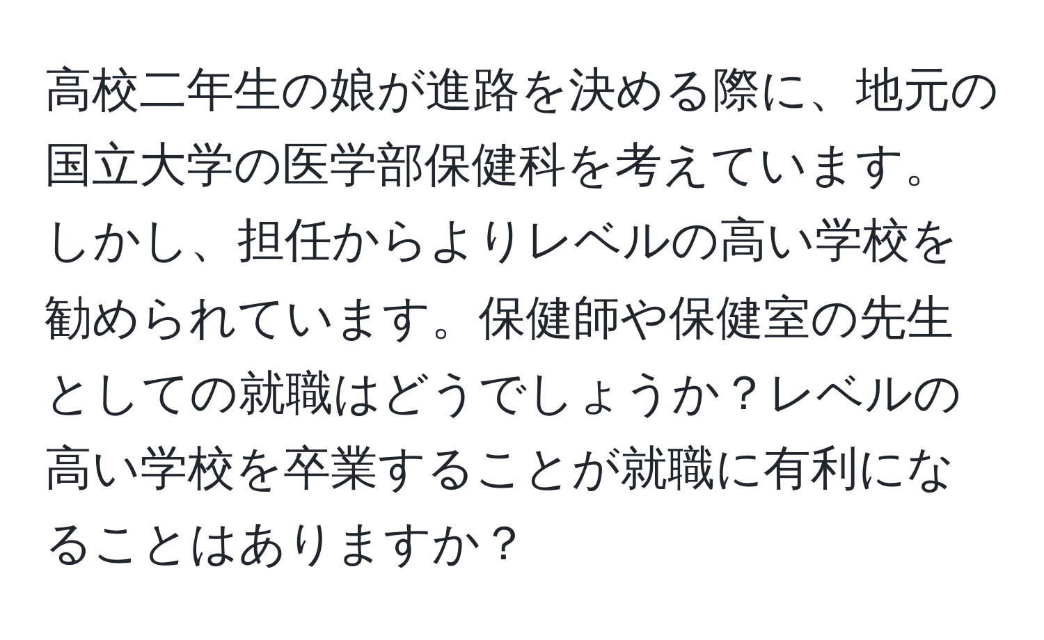 高校二年生の娘が進路を決める際に、地元の国立大学の医学部保健科を考えています。しかし、担任からよりレベルの高い学校を勧められています。保健師や保健室の先生としての就職はどうでしょうか？レベルの高い学校を卒業することが就職に有利になることはありますか？