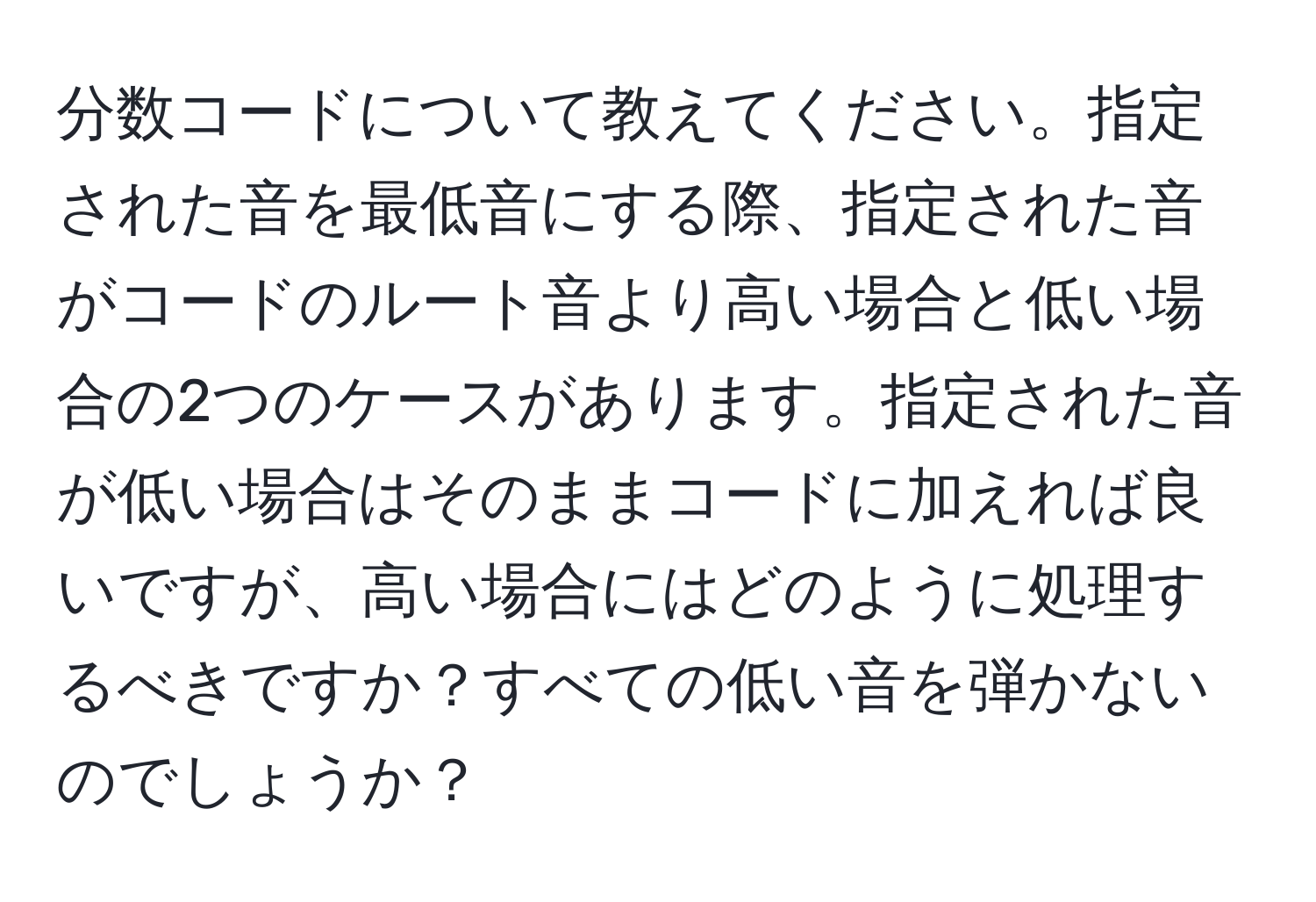 分数コードについて教えてください。指定された音を最低音にする際、指定された音がコードのルート音より高い場合と低い場合の2つのケースがあります。指定された音が低い場合はそのままコードに加えれば良いですが、高い場合にはどのように処理するべきですか？すべての低い音を弾かないのでしょうか？