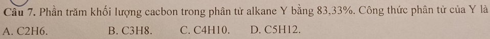 Cầu 7. Phần trăm khối lượng cacbon trong phân tử alkane Y bằng 83, 33%. Công thức phân tử của Y là
A. C2H6. B. C3H8. C. C4H10. D. C5H12.