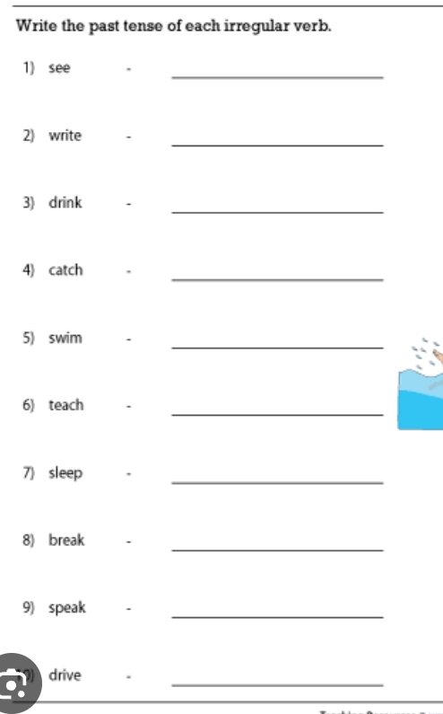 Write the past tense of each irregular verb. 
1) see 
_ 
_ 
2) write 、 
_ 
3) drink 
4) catch 
_ 
_ 
5) swim 
6) teach 
_ 
7) sleep 
_ 
_ 
8) break . 
9) speak ._ 
drive . 
_