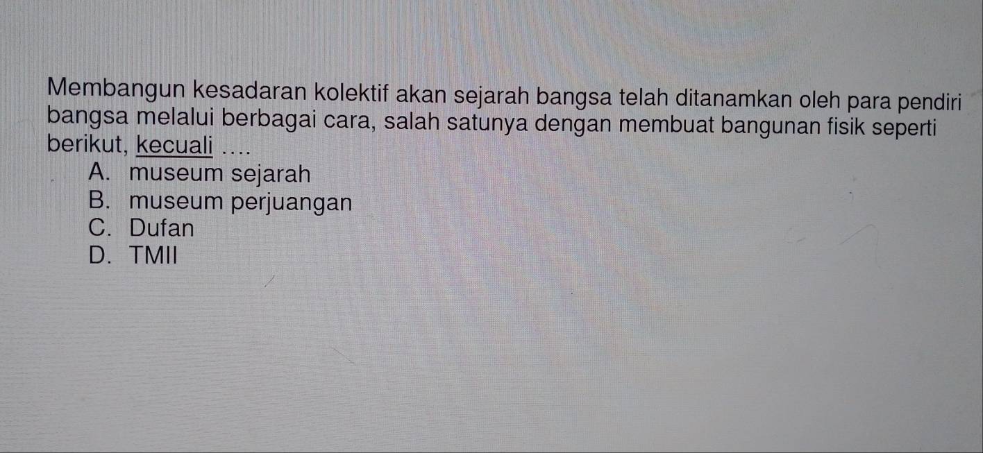 Membangun kesadaran kolektif akan sejarah bangsa telah ditanamkan oleh para pendiri
bangsa melalui berbagai cara, salah satunya dengan membuat bangunan fisik seperti
berikut, kecuali …..
A. museum sejarah
B. museum perjuangan
C. Dufan
D. TMII