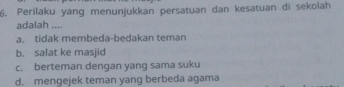 Perilaku yang menunjukkan persatuan dan kesatuan di sekolah
adalah ....
a. tidak membeda-bedakan teman
b. salat ke masjid
c. berteman dengan yang sama suku
d. mengejek teman yang berbeda agama