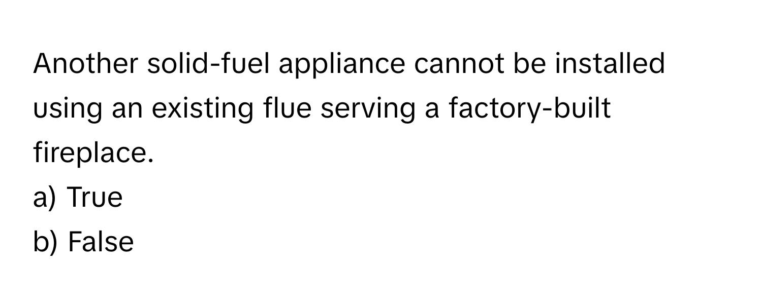 Another solid-fuel appliance cannot be installed using an existing flue serving a factory-built fireplace. 

a) True
b) False