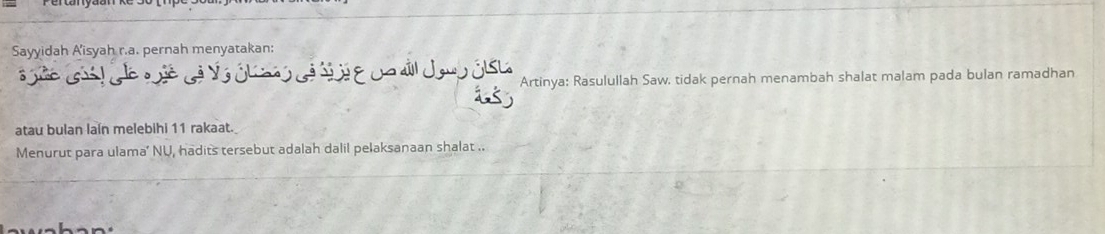 Sayyidah A'isyah r.a. pernah menyatakan: 
Và ól nó cá d i e ua áill Jaup ôIsL Artinya: Rasulullah Saw. tidak pernah menambah shalat malam pada bulan ramadhan 
atau bulan lain melebihi 11 rakaat. 
Menurut para ulama’ NU, hadits tersebut adalah dalil pelaksanaan shalat ..