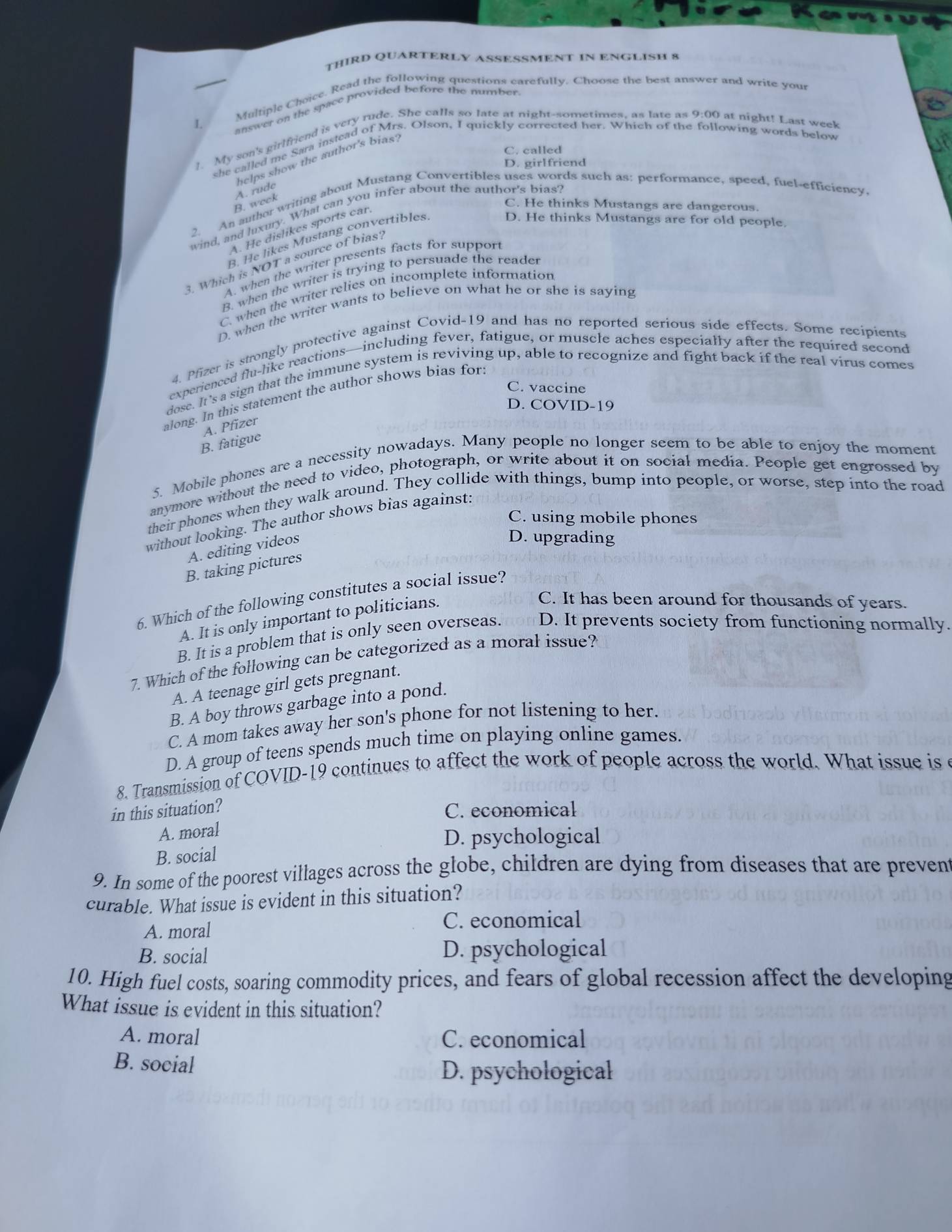 THIRD QUARTERLY ASSESSMENT IN ENGLISH 8
Multiple Choice. Read the following questions carefully. Choose the best answer and write your
I. answer on the space provided before the number.
My son's girlfriend is very rude. She calls so late at night-sometimes, as late as 9:00 at night! Last week
she called me Sara instead of Mrs. Olson, I quickly corrected her. Which of the following words below
C. called
helps show the author's bias
D. girlfriend
B. week A. rude
2. An author writing about Mustang Convertibles uses words such as: performance, speed, fuel-efficiency
C. He thinks Mustangs are dangerous.
wind, and luxury. What can you infer about the author's bias?
A. He dislikes sports car
B. He likes Mustang convertibles.
D. He thinks Mustangs are for old people.
3. Which is NOT a source of bias?
A. when the writer presents facts for suppor
B. when the writer is trying to persuade the reader
C. when the writer relies on incomplete information
D. when the writer wants to believe on what he or she is saying
4. Pfizer is strongly protective against Covid-19 and has no reported serious side effects. Some recipients
experienced flu-like reactions—including fever, fatigue, or muscle aches especially after the required second
dose. It's a sign that the immune system is reviving up, able to recognize and fight back if the real virus comes
C. vaccine
along. In this statement the author shows bias for
D. COVID-19
A. Pfizer
B. fatigue
5. Mobile phones are a necessity nowadays. Many people no longer seem to be able to enjoy the moment
anymore without the need to video, photograph, or write about it on social media. People get engrossed by
their phones when they walk around. They collide with things, bump into people, or worse, step into the road
C. using mobile phones
without looking. The author shows bias against:
A. editing videos
D. upgrading
B. taking pictures
6. Which of the following constitutes a social issue?
A. It is only important to politicians.
C. It has been around for thousands of years.
B. It is a problem that is only seen overseas. D. It prevents society from functioning normally.
7. Which of the following can be categorized as a moral issue?
A. A teenage girl gets pregnant.
B. A boy throws garbage into a pond.
C. A mom takes away her son's phone for not listening to her.
D. A group of teens spends much time on playing online games.
8. Transmission of COVID-19 continues to affect the work of people across the world. What issue is e
in this situation?
C. economical
A. moral
D. psychological
B. social
9. In some of the poorest villages across the globe, children are dying from diseases that are prevent
curable. What issue is evident in this situation?
C. economical
A. moral
B. social D. psychological
10. High fuel costs, soaring commodity prices, and fears of global recession affect the developing
What issue is evident in this situation?
A. moral C. economical
B. social
D. psychological