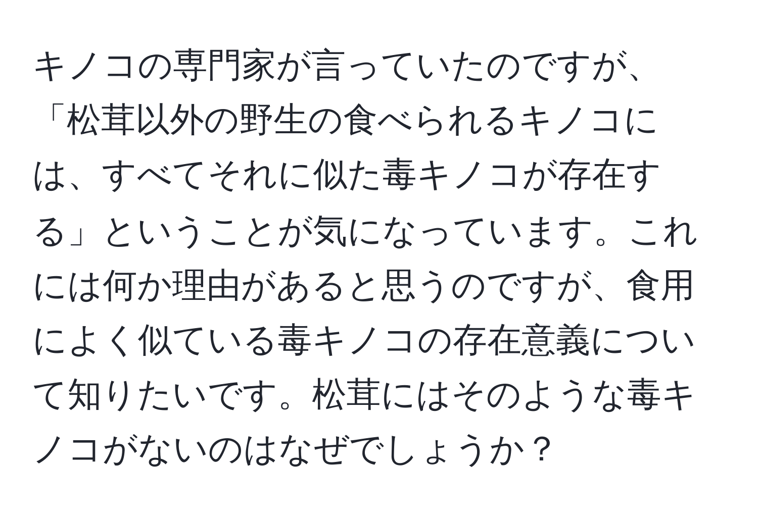 キノコの専門家が言っていたのですが、「松茸以外の野生の食べられるキノコには、すべてそれに似た毒キノコが存在する」ということが気になっています。これには何か理由があると思うのですが、食用によく似ている毒キノコの存在意義について知りたいです。松茸にはそのような毒キノコがないのはなぜでしょうか？