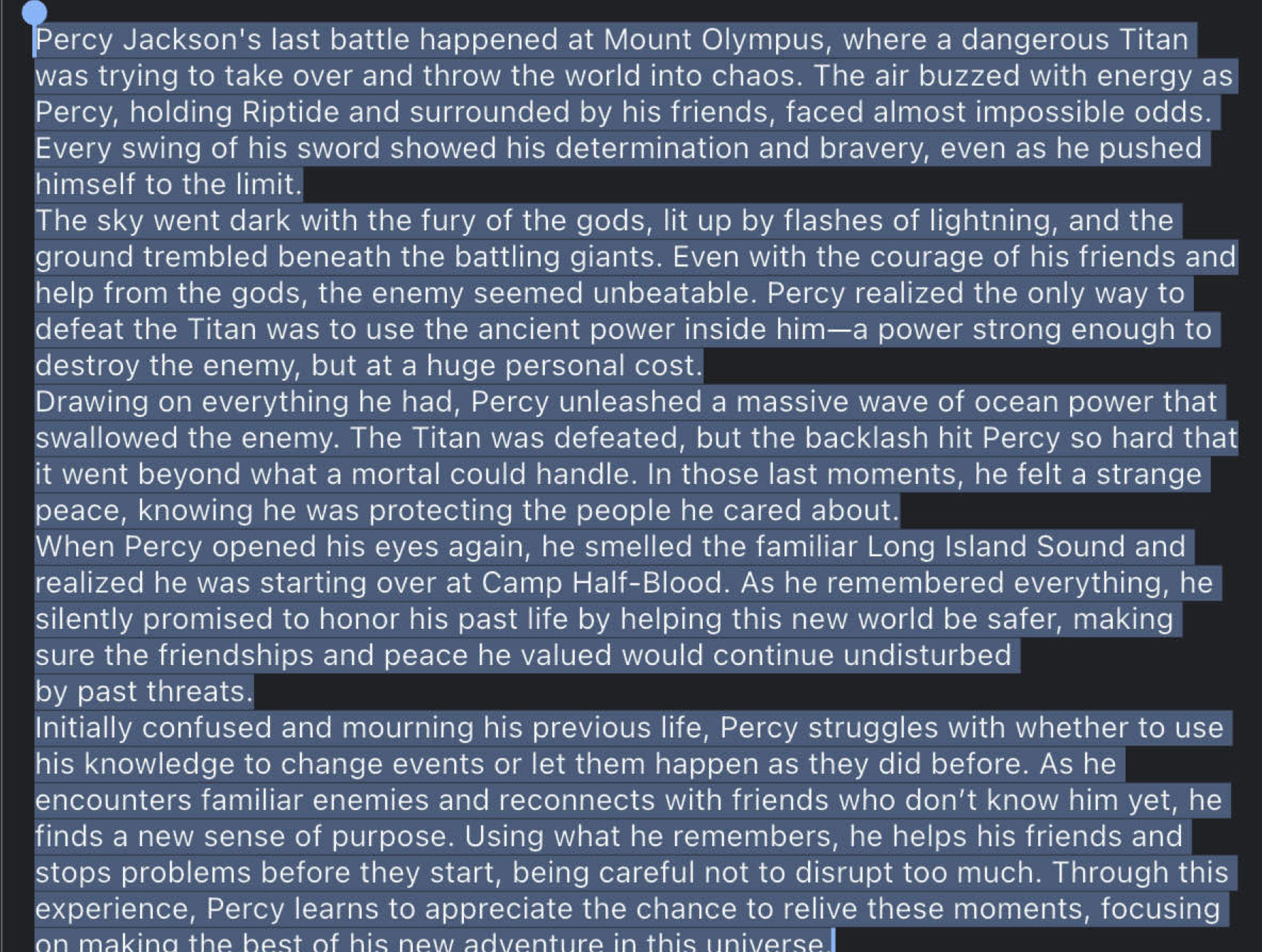 Percy Jackson's last battle happened at Mount Olympus, where a dangerous Titan 
was trying to take over and throw the world into chaos. The air buzzed with energy as 
Percy, holding Riptide and surrounded by his friends, faced almost impossible odds. 
Every swing of his sword showed his determination and bravery, even as he pushed 
himself to the limit. 
The sky went dark with the fury of the gods, lit up by flashes of lightning, and the 
ground trembled beneath the battling giants. Even with the courage of his friends and 
help from the gods, the enemy seemed unbeatable. Percy realized the only way to 
defeat the Titan was to use the ancient power inside him—a power strong enough to 
destroy the enemy, but at a huge personal cost. 
Drawing on everything he had, Percy unleashed a massive wave of ocean power that 
swallowed the enemy. The Titan was defeated, but the backlash hit Percy so hard that 
it went beyond what a mortal could handle. In those last moments, he felt a strange 
peace, knowing he was protecting the people he cared about. 
When Percy opened his eyes again, he smelled the familiar Long Island Sound and 
realized he was starting over at Camp Half-Blood. As he remembered everything, he 
silently promised to honor his past life by helping this new world be safer, making 
sure the friendships and peace he valued would continue undisturbed 
by past threats. 
Initially confused and mourning his previous life, Percy struggles with whether to use 
his knowledge to change events or let them happen as they did before. As he 
encounters familiar enemies and reconnects with friends who don’t know him yet, he 
finds a new sense of purpose. Using what he remembers, he helps his friends and 
stops problems before they start, being careful not to disrupt too much. Through this 
experience, Percy learns to appreciate the chance to relive these moments, focusing 
on making the best of his new adventure in this universe .