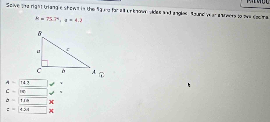 Previou 
Solve the right triangle shown in the figure for all unknown sides and angles. Round your answers to two decimal
B=75.7°, a=4.2
A=14.3 。
C=90
。
b=1.05
c=4.34