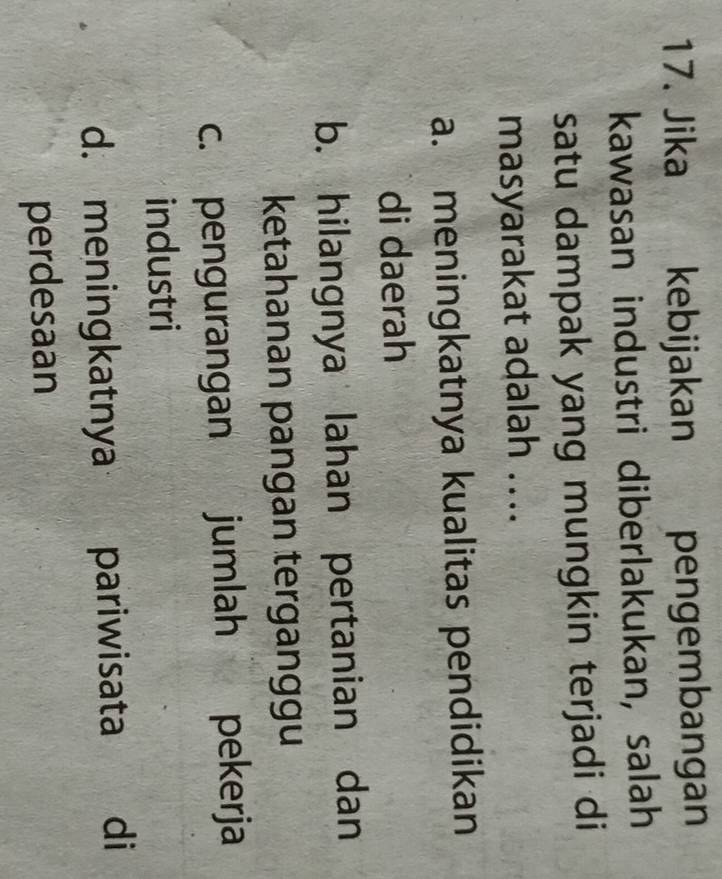 Jika kebijakan pengembangan
kawasan industri diberlakukan, salah
satu dampak yang mungkin terjadi di
masyarakat adalah ....
a. meningkatnya kualitas pendidikan
di daerah
b. hilangnya lahan pertanian dan
ketahanan pangan terganggu
c. pengurangan jumlah pekerja
industri
d. meningkatnya pariwisata di
perdesaan