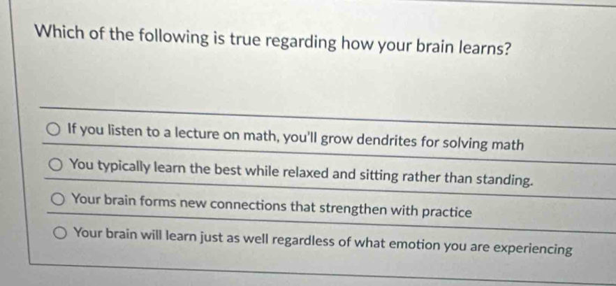 Which of the following is true regarding how your brain learns?
If you listen to a lecture on math, you'll grow dendrites for solving math
You typically learn the best while relaxed and sitting rather than standing.
Your brain forms new connections that strengthen with practice
Your brain will learn just as well regardless of what emotion you are experiencing