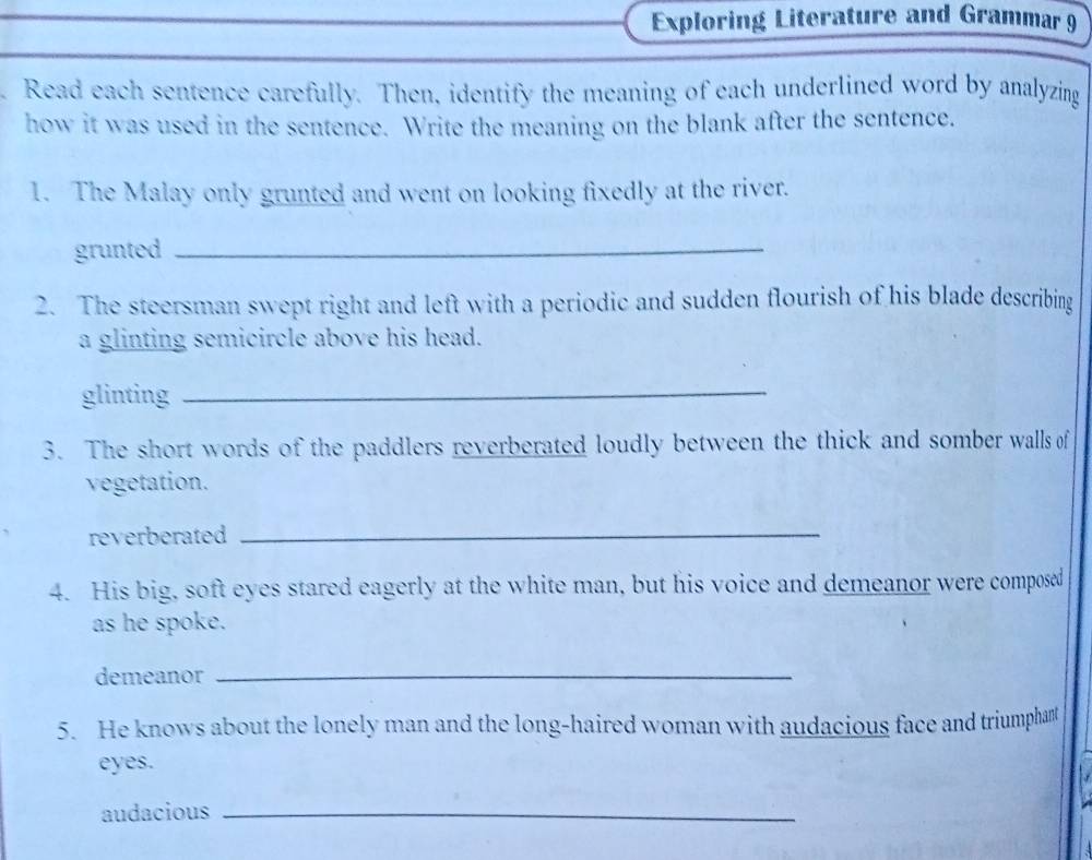 Exploring Literature and Grammar 9 
Read each sentence carefully. Then, identify the meaning of each underlined word by analyzing 
how it was used in the sentence. Write the meaning on the blank after the sentence. 
1. The Malay only grunted and went on looking fixedly at the river. 
grunted_ 
2. The steersman swept right and left with a periodic and sudden flourish of his blade describing 
a glinting semicircle above his head. 
glinting_ 
3. The short words of the paddlers reverberated loudly between the thick and somber walls of 
vegetation. 
reverberated_ 
4. His big, soft eyes stared eagerly at the white man, but his voice and demeanor were composed 
as he spoke. 
demeanor_ 
5. He knows about the lonely man and the long-haired woman with audacious face and triumphant 
eyes. 
audacious_