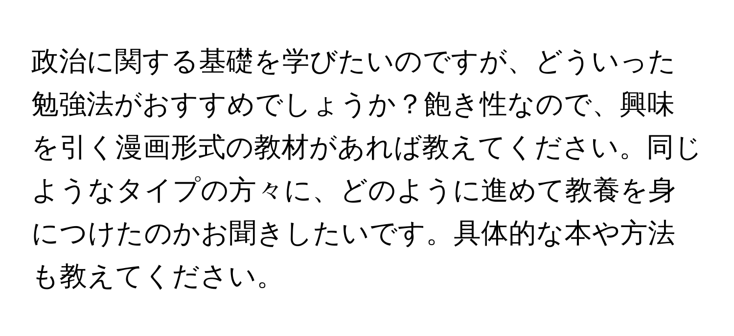 政治に関する基礎を学びたいのですが、どういった勉強法がおすすめでしょうか？飽き性なので、興味を引く漫画形式の教材があれば教えてください。同じようなタイプの方々に、どのように進めて教養を身につけたのかお聞きしたいです。具体的な本や方法も教えてください。