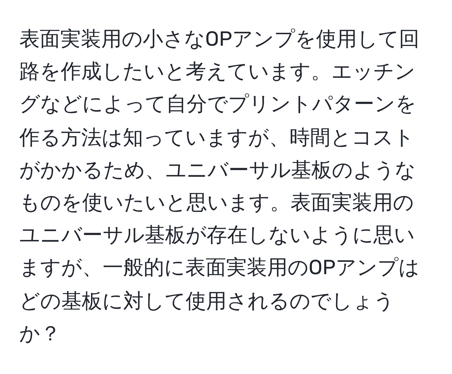 表面実装用の小さなOPアンプを使用して回路を作成したいと考えています。エッチングなどによって自分でプリントパターンを作る方法は知っていますが、時間とコストがかかるため、ユニバーサル基板のようなものを使いたいと思います。表面実装用のユニバーサル基板が存在しないように思いますが、一般的に表面実装用のOPアンプはどの基板に対して使用されるのでしょうか？