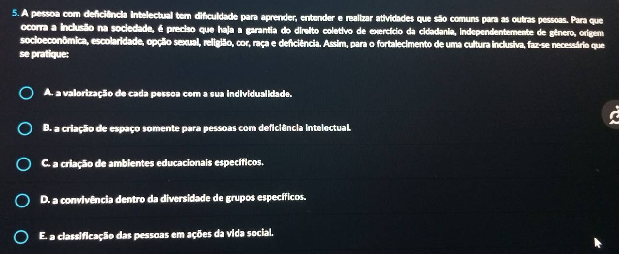 A pessoa com deficiência intelectual tem dificuldade para aprender, entender e realizar atividades que são comuns para as outras pessoas. Para que
ocorra a inclusão na sociedade, é preciso que haja a garantia do direito coletivo de exercício da cidadania, independentemente de gênero, origem
socioeconômica, escolaridade, opção sexual, religião, cor, raça e deficiência. Assim, para o fortalecimento de uma cultura inclusiva, faz-se necessário que
se pratique:
A. a valorização de cada pessoa com a sua individualidade.
B. a criação de espaço somente para pessoas com deficiência intelectual.
C. a criação de ambientes educacionais específicos.
D. a convivência dentro da diversidade de grupos específicos.
E. a classificação das pessoas em ações da vida social.