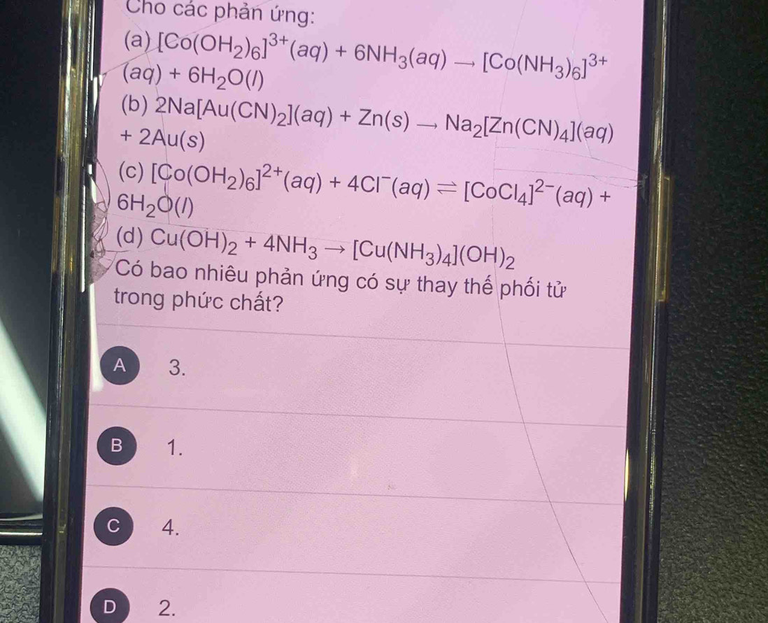 Cho các phản ứng:
(a) [Co(OH_2)_6]^3+(aq)+6NH_3(aq)to [Co(NH_3)_6]^3+
(aq)+6H_2O(l)
(b) 2Na[Au(CN)_2](aq)+Zn(s)to Na_2[Zn(CN)_4](aq)
+2Au(s)
(c) [Co(OH_2)_6]^2+(aq)+4Cl^-(aq)leftharpoons [CoCl_4]^2-(aq)+
6H_2O(l)
(d) Cu(OH)_2+4NH_3to [Cu(NH_3)_4](OH)_2
Có bao nhiêu phản ứng có sự thay thế phối tử
trong phức chất?
A 3.
B 1.
C 4.
D 2.