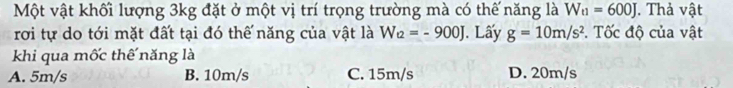 Một vật khối lượng 3kg đặt ở một vị trí trọng trường mà có thế năng là W_t1=600J Thả vật
rơi tự do tới mặt đất tại đó thế năng của vật là W_t2=-900J J. Lấy g=10m/s^2. Tốc độ của vật
khi qua mốc thế năng là
A. 5m/s B. 10m/s C. 15m/s D. 20m/s